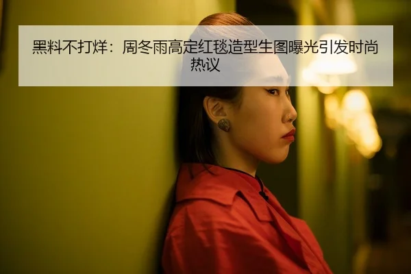 黑料不打烊：周冬雨高定红毯造型生图曝光引发时尚热议